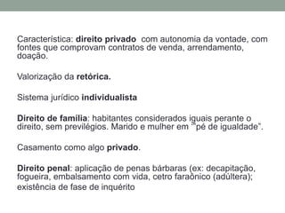 Característica: direito privado com autonomia da vontade, com
fontes que comprovam contratos de venda, arrendamento,
doação.
Valorização da retórica.
Sistema jurídico individualista
Direito de família: habitantes considerados iguais perante o
direito, sem previlégios. Marido e mulher em ‘”pé de igualdade”.
Casamento como algo privado.
Direito penal: aplicação de penas bárbaras (ex: decapitação,
fogueira, embalsamento com vida, cetro faraônico (adúltera);
existência de fase de inquérito
 