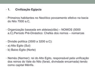 • 1. Civilização Egípcia
• Primeiros habitantes no Neolítico povoamento efetivo na bacia
do Nilo 7000 a.C,
• Organização baseada em aldeias(clãs) – NOMOS (5000
a.C).Período Pré-Dinástico: Chefes dos nomos – nomarcas
• Divisão política (3500 a 3200 a.C):
• a) Alto Egito (Sul)
• b) Baixo Egito (Norte)
• Nemés (Narmer): rei do Alto Egito, responsável pela unificação
dos reinos do Vale do Nilo (faraó, divindade encarnada) tendo
como capital Mênfis.
 