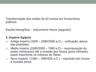 Transformação dos chefes de 42 nomos em funcionários
públicos
Escrita hieroglífica - instrumento hieros (sagrado)
2. Império Egípcio
a) Antigo Império (3200 – 2280/2000 a.C) – unificação, época
das pirâmides
b) Médio Império (2280/2000 – 1580 a.C) – recomposição do
poder monárquico até a invasão dos hicsos (povo nômade),
papel importante na nobreza de Tebas
c) Novo Império (1580 – 1085/525 a.C.) – expulsão dos hicsos
e invasão persa
 