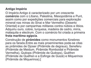 Antigo Império
O Império Antigo é caracterizado por um crescente
comércio com o Líbano, Palestina, Mesopotâmia e Punt,
assim como por expedições comerciais para exploração
mineral nas minas do Sinai e Mar Vermelho (Deserto
Oriental) e por campanhas militares contra núbios e líbios.
Adquiriu ouro, cobre, turquesa, madeira de cedro, mirra,
malaquita e electrum. Com o comércio foi criada a primeira
frota marítima egípcia.
Construção de pirâmides como monumentos fúnebres
para os faraós.Entre as mais proeminentes pode-se citas
as pirâmides de Djoser (Pirâmide de degraus), Seneferu
(Pirâmide de Meidum, Pirâmide Romboidal e Pirâmide
Vermelha), Quéops (Pirâmide de Quéops), Quéfren
(Pirâmide de Quéfren e a Esfinge de Guizé) e Miquerinos
(Pirâmide de Miquerinos).[
 