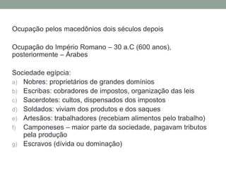 Ocupação pelos macedônios dois séculos depois
Ocupação do Império Romano – 30 a.C (600 anos),
posteriormente – Árabes
Sociedade egípcia:
a) Nobres: proprietários de grandes domínios
b) Escribas: cobradores de impostos, organização das leis
c) Sacerdotes: cultos, dispensados dos impostos
d) Soldados: viviam dos produtos e dos saques
e) Artesãos: trabalhadores (recebiam alimentos pelo trabalho)
f) Camponeses – maior parte da sociedade, pagavam tributos
pela produção
g) Escravos (dívida ou dominação)
 