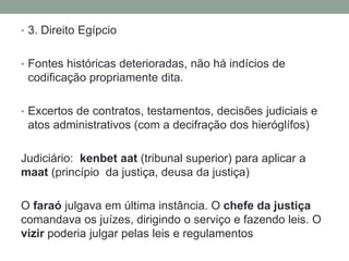 • 3. Direito Egípcio
• Fontes históricas deterioradas, não há indícios de
codificação propriamente dita.
• Excertos de contratos, testamentos, decisões judiciais e
atos administrativos (com a decifração dos hieróglífos)
Judiciário: kenbet aat (tribunal superior) para aplicar a
maat (princípio da justiça, deusa da justiça)
O faraó julgava em última instância. O chefe da justiça
comandava os juízes, dirigindo o serviço e fazendo leis. O
vizir poderia julgar pelas leis e regulamentos
 