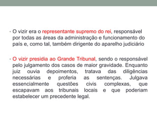 • O vizir era o representante supremo do rei, responsável
por todas as áreas da administração e funcionamento do
país e, como tal, também dirigente do aparelho judiciário
• O vizir presidia ao Grande Tribunal, sendo o responsável
pelo julgamento dos casos de maior gravidade. Enquanto
juiz ouvia depoimentos, tratava das diligências
necessárias e proferia as sentenças. Julgava
essencialmente questões civis complexas, que
escapavam aos tribunais locais e que poderiam
estabelecer um precedente legal.
 