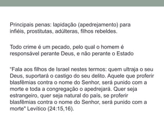 Principais penas: lapidação (apedrejamento) para infiéis, prostitutas, adúlteras, filhos rebeldes.Todo crime é um pecado, pelo qual o homem é responsável perante Deus, e não perante o Estado“Fala aos filhos de Israel nestes termos: quem ultraja o seu Deus, suportará o castigo do seu delito. Aquele que proferir blasfêmias contra o nome do Senhor, será punido com a morte e toda a congregação o apedrejará. Quer seja estrangeiro, quer seja natural do país, se proferir blasfêmias contra o nome do Senhor, será punido com a morte" Levítico (24:15,16).