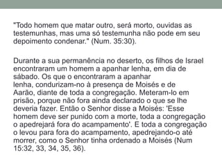 "Todo homem que matar outro, será morto, ouvidas as testemunhas, mas uma só testemunha não pode em seu depoimento condenar." (Num. 35:30). Durante a sua permanência no deserto, os filhos de Israel encontraram um homem a apanhar lenha, em dia de sábado. Os que o encontraram a apanhar lenha, condurizam-no à presença de Moisés e de Aarão, diante de toda a congregação. Meteram-lo em prisão, porque não fora ainda declarado o que se lhe deveria fazer. Então o Senhor disse a Moisés: 'Esse homem deve ser punido com a morte, toda a congregação o apedrejará fora do acampamento'. E toda a congregação o levou para fora do acampamento, apedrejando-o até morrer, como o Senhor tinha ordenado a Moisés (Num 15:32, 33, 34, 35, 36).