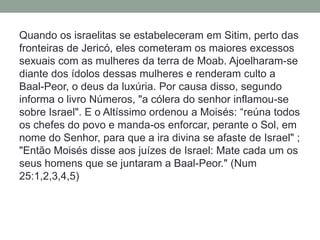 Quando os israelitas se estabeleceram em Sitim, perto das fronteiras de Jericó, eles cometeram os maiores excessos sexuais com as mulheres da terra de Moab. Ajoelharam-se diante dos ídolos dessas mulheres e renderam culto a Baal-Peor, o deus da luxúria. Por causa disso, segundo informa o livro Números, "a cólera do senhor inflamou-se sobre Israel". E o Altíssimo ordenou a Moisés: “reúna todos os chefes do povo e manda-os enforcar, perante o Sol, em nome do Senhor, para que a ira divina se afaste de Israel" ; "Então Moisés disse aos juízes de Israel: Mate cada um os seus homens que se juntaram a Baal-Peor." (Num 25:1,2,3,4,5)