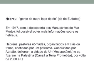 Hebreu: "gente do outro lado do rio” (do rio Eufrates) Em 1947, com a descoberta dos Manuscritos do Mar Morto), foi possível obter mais informações sobre os hebreus.Hebreus: pastores nômades, organizados em clãs ou tribos, chefiadas por um patriarca. Conduzidos por Abraão, deixaram a cidade de Ur (Mesopotâmia) e se fixaram na Palestina (Canaã a Terra Prometida), por volta de 2000 a.C.