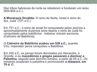Dez tribos hebraicas do norte se rebelaram e fundaram um reino (924-904 a.C.).A Monarquia Dividida: O reino do Norte, Israel e reino do Sul, Judá  (721 a.C.)Em 721 a.C., o reino de Israel foi conquistado pelos assírios e aproximadamente duzentos anos depois o reino de Judá foi conquistado pelos babilônios - hebreus viraram escravos (Cativeiro da Babilônia).O Cativeiro da Babilônia acabou em 539 a.C., quando Ciro, imperador persa conquistou a Babilônia. Em 332 a.C. os persas foram derrotados por Alexandre, o Grande, e os macedônios e gregos passaram a dominar a Palestina, seguido pelo domínio romano, a partir de 63 a.C. Os romanos ocuparam a palestina e promoveram a diáspora, em 70 d. C.