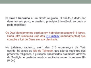 O direito hebraico é um direito religioso. O direito é dado por deus ao seu povo, e desde o principio é imutável, só deus o pode modificar. Os Dez Mandamentos escritos em hebraico possuem 613 letras. Cada letra simboliza uma das 613 mitzov (mandamentos) que compõe a Lei de Deus em sua plenitude.No judaísmo rabínico, além das 613 ordenanças da Toráescrita, há ainda as leis do Talmude, que são os registros dos preceitos religiosos e jurídicos transmitidas oralmente através da Tradição e posteriormente compilados entre os séculos III-IV D.C