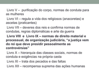 Livro V – purificação do corpo, normas de conduta para
as mulheres
 Livro VI – regula a vida dos religiosos (anacoretas) e
ascetas (praticantes)
 Livro VII – deveres dos reis e confirma normas de
condutas, regras diplomáticas e arte da guerra
 Livro VIII e Livro IX – normas de direito material e
processual, de organização judiciária, “a justiça vem
do rei que deve presidir pessoalmente as
controvérsias”
 Livro X – hierarquia das classes sociais, normas de
conduta e exigências na própria casta
 Livro XI – trata dos pecados e das faltas
 Livro XII – recompensa suprema das ações humanas
 