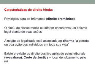 Características do direito hindu:

Privilégios para os brâmanes (direito bramânico)

O hindu de classe média ou inferior encontrava um abismo
legal diante de suas ações

A noção de legalidade está associada ao dharma “a correta
ou boa ação dos indivíduos em toda sua vida”

Existe previsão do direito positivo aplicado pelos tribunais
(vyavahara). Corte da Justiça – local de julgamento pelo
rei
 