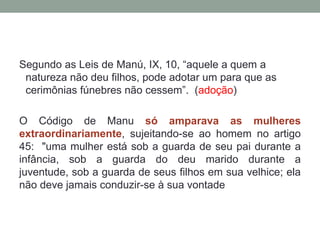 Segundo as Leis de Manú, IX, 10, “aquele a quem a
 natureza não deu filhos, pode adotar um para que as
 cerimônias fúnebres não cessem”. (adoção)

O Código de Manu só amparava as mulheres
extraordinariamente, sujeitando-se ao homem no artigo
45: "uma mulher está sob a guarda de seu pai durante a
infância, sob a guarda do deu marido durante a
juventude, sob a guarda de seus filhos em sua velhice; ela
não deve jamais conduzir-se à sua vontade
 