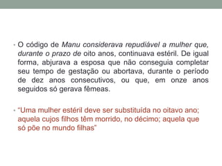 • O código de Manu considerava repudiável a mulher que,
 durante o prazo de oito anos, continuava estéril. De igual
 forma, abjurava a esposa que não conseguia completar
 seu tempo de gestação ou abortava, durante o período
 de dez anos consecutivos, ou que, em onze anos
 seguidos só gerava fêmeas.

• “Uma mulher estéril deve ser substituída no oitavo ano;
 aquela cujos filhos têm morrido, no décimo; aquela que
 só põe no mundo filhas”
 