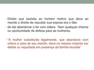 • Direito que assistia ao homem motivo que dava ao
  marido o direito de repudiar sua esposa era o fato
• de ela abandonar o lar com cólera. Sem qualquer chance
  ou oportunidade de defesa para as mulheres.

• “A mulher substituída legalmente, que abandona com
 cólera a casa de seu marido, deve no mesmo instante ser
 detida ou repudiada em presença da família reunida”
 
