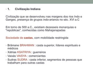 • 1.   Civilização Indiana

Civilização que se desenvolveu nas margens dos rios Indo e
Ganges, presença de grupos indo-arianos no séc. XVI a.C

Em torno de 500 a.C., existiam dezesseis monarquias e
"repúblicas", conhecidas como Mahajanapadas

Sociedade de castas, com mobilidade restringida

• Brâmane BRAHMAN : casta superior, líderes espirituais e
  médicos
• Xátrias KSATRIYA : guerreiros
• Vaixás VAISYA : comerciantes
• Sudras SUDRA : casta inferior, segmentos de pessoas que
  trabalham para outras castas
 