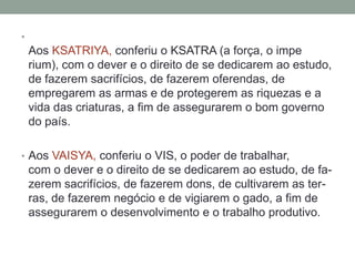 •
    Aos KSATRIYA, conferiu o KSATRA (a força, o impe
    rium), com o dever e o direito de se dedicarem ao estudo,
    de fazerem sacrifícios, de fazerem oferendas, de
    empregarem as armas e de protegerem as riquezas e a
    vida das criaturas, a fim de assegurarem o bom governo
    do país.

• Aos VAISYA, conferiu o VIS, o poder de trabalhar,
    com o dever e o direito de se dedicarem ao estudo, de fa-
    zerem sacrifícios, de fazerem dons, de cultivarem as ter-
    ras, de fazerem negócio e de vigiarem o gado, a fim de
    assegurarem o desenvolvimento e o trabalho produtivo.
 