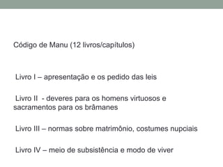 Código de Manu (12 livros/capítulos)Livro I – apresentação e ospedido das leisLivro II  - deveresparaoshomens virtuosos e sacramentosparaosbrâmanesLivro III – normassobrematrimônio, costumes nupciaisLivro IV – meio de subsistência e modo de viver
