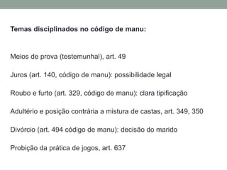 Temas disciplinados no código de manu:Meios de prova (testemunhal), art. 49Juros (art. 140, código de manu): possibilidade legalRoubo e furto (art. 329, código de manu): clara tipificação Adultério e posiçãocontrária a mistura de castas, art. 349, 350Divórcio (art. 494 código de manu): decisão do maridoProbiçãoda prática de jogos, art. 637