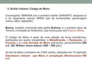 2. Direitoindiano: Código de ManuCosmogonia: BRAHMA cria a primeiramulher SARASATI, desposou-a  e do casamentonasceu MANU (pai da humanidade, personagemmítico, sábio, legislador)Brama, também conhecido pela grafia Brahma, é o primeiro deus da Trimurti, a trindade do hinduísmo, que forma junto com Vixnu e Shiva.O Código de Manu é parte de uma coleção de livros bramânicos, enfeixados em quatro compêndios: o Mahabharata, o Ramayana, os Puranas e as Leis Escritas de Manu(sânscrito), provavelmente 200a.C. (Sir William Jonesdatava 1300 – 500 a.C.)As leis de Manu consistem em 2.684 versos, dispostos em 12 capítulosEstudiososindicamque Manu é compilaçãoDharma-sutra 500 a.C. 