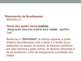 Dharmasutra de Baudhayama500/300 A.CTeoria dos quatro Varna(castas). designação sânscrita original para "casta", significa "cor". Brama leu o "brahman" (a ciência sagrada, o podermístico) aos brâmanes, com o dever e o direito de se dedicarem ao estudo, ao ensino, de fazerem sacrifícios por eles mesmos e pelos outros, de fazerem oferendas e de as receberem, a fim de assegurarem a proteção dos Vedas