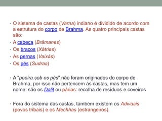 O sistema de castas (Varna) indiano é dividido de acordo com a estrutura do corpo de Brahma. As quatro principais castas são:A cabeça (Brâmanes)Os braços (Xátrias)As pernas (Vaixás)Os pés (Sudras)A "poeira sob os pés" não foram originados do corpo de Brahma, por isso não pertencem às castas, mas tem um nome: são os Dalit oupárias: recolha de resíduos e coveiros Fora do sistema das castas, também existem osAdivasis (povos tribais) e os Mechhas (estrangeiros).