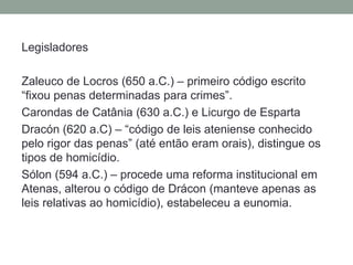 LegisladoresZaleuco de Locros (650 a.C.) – primeirocódigoescrito “fixoupenasdeterminadaspara crimes”.Carondas de Catânia (630 a.C.) e Licurgo de EspartaDracón (620 a.C) – “código de leis atenienseconhecidopelo rigor das penas” (atéentãoeramorais), distingue ostipos de homicídio.Sólon (594 a.C.) – procedeumareformainstitucionalemAtenas, alterou o código de Drácon (manteveapenas as leis relativas ao homicídio), estabeleceu a eunomia.