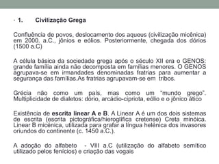 1.	Civilização GregaConfluência de povos, deslocamento dos aqueus (civilizaçãomicênica) em 2000. a.C., jônios e eólios. Posteriormente, chegada dos dórios (1500 a.C)A célula básica da sociedade grega após o século XII era o GENOS: grande família ainda não decomposta em famílias menores. O GENOS agrupava-se em irmandades denominadas fratrias para aumentar a segurança das famílias.Asfratrias agrupavam-se em  tribos.Grécianãocomo um país, mas como um “mundogrego”. Multiplicidade de dialetos: dório, arcádio-cipriota, eólio e o jônicoáticoExistência de escrita linear A e B. A Linear A é um dos dois sistemas de escrita (escrita pictográfica/hieroglífica cretense) Creta minóica. Linear B micénica, utilizada para grafar a língua helénica dos invasores oriundos do continente (c. 1450 a.C.).A adoção do alfabeto  - VIII a.C (utilização do alfabetosemíticoutilizadopelosfenícios) e criação das vogais