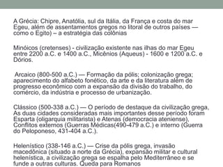 A Grécia: Chipre, Anatólia, sul da Itália, da França e costa do mar Egeu, além de assentamentos gregos no litoral de outros países — como o Egito) – a estratégia das colôniasMinóicos (cretenses) - civilização existente nas ilhas do mar Egeu entre 2200 a.C. e 1400 a.C., Micênios (Aqueus) - 1600 e 1200 a.C. e Dórios.Arcaico (800-500 a.C.) — Formação da pólis; colonização grega; aparecimento do alfabeto fonético, da arte e da literatura além de progresso econômico com a expansão da divisão do trabalho, do comércio, da indústria e processo de urbanização. Clássico (500-338 a.C.) — O período de destaque da civilização grega, As duas cidades consideradas mais importantes desse período foram Esparta (oligarquia militarista) e Atenas (democracia ateniense), Conflitos externos (Guerras Médicas(490-479 a.C.) e interno (Guerra do Peloponeso, 431-404 a.C.).Helenístico (338-146 a.C.) — Crise da pólis grega, invasão macedônica (situado a norte da Grécia), expansão militar e cultural helenística, a civilização grega se espalha pelo Mediterrâneo e se funde a outras culturas. Queda para Romanos
