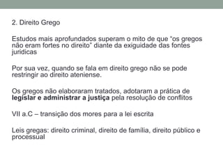 2. DireitoGregoEstudosmaisaprofundadossuperam o mito de que “osgregosnãoeram fortes no direito” diante da exiguidade das fontesjuridicasPorsuavez, quando se falaemdireitogregonão se poderestringiraodireitoateniense.Osgregosnãoelaboraramtratados, adotaram a prática de legislar e administrar a justiçapelaresolução de conflitosVII a.C – transição dos mores para a lei escritaLeis gregas: direito criminal, direito de família, direitopúblico e processual
