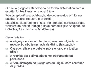 O direito grego é estabelecido de forma sistemática com a escrita, fontes literárias e epigráficas.Fontes epigráficas: publicação de documentos em forma pública (pedra, madeira e bronze)Literárias: discursos forenses, monografias constitucionais, filósofos do direito, antiga e nova comédia (ex: Antigonade Sófocles, As nuvens de Aristófanes).Característica:A lei grega é assuntohumano, suapromulgação e revogaçãonãotema nada de divino (laicização);O gregorelizava o debate sobre o justo e a justiça (diké)A retórica era estimuladacomoinstrumento de persuasãoA Administração da justiça era de leigos, com centenas de jurados