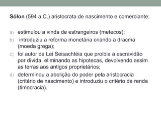 Sólon (594 a.C.) aristocrata de nascimento e comerciante:estimulou a vinda de estrangeiros (metecos);introduziu a reforma monetária criando a dracma (moeda grega);foi autor da Lei Seisachtéia que proibia a escravidão por dívida, eliminando as hipotecas, devolvendo assim as terras aos antigos proprietários;determinou a abolição do poder pela aristocracia (critério de nascimento) e introduziu o critério de renda (timocracia).