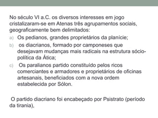 No século VI a.C. os diversos interesses em jogo cristalizaram-se em Atenas três agrupamentos sociais, geograficamente bem delimitados:Os pedianos, grandes proprietários da planície;os diacrianos, formado por camponeses que desejavam mudanças mais radicais na estrutura sócio-política da Ática;Os paralianos partido constituído pelos ricos comerciantes e armadores e proprietários de oficinas artesanais, beneficiados com a nova ordem estabelecida por Sólon.O partido diacriano foi encabeçado por Psistrato (período da tirania),