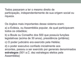 Todos passaram a ter o mesmo direito de participação, independentemente de sua origem social ou riqueza. Os órgãos mais importantes desse sistema eram:a) a Eclésia, ou Assembléia popular, da qual participavam todos os cidadãos;b) a Bouleou Conselho dos 500 que possuía funções legislativas (acima de 30 anos), presidência (pritânia);c) O poder judiciário era exercido pela Heliéia;d) o poder executivo confiado inicialmente aos arcontes, passou a ser exercido por generais denominados estrategos (501 a.C. dez estrategos eleitos pela Assembléia) 
