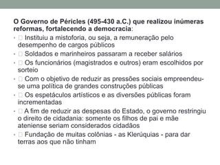 O Governo de Péricles (495-430 a.C.) que realizou inúmeras reformas, fortalecendo a democracia: Instituiu a mistoforia, ou seja, a remuneração pelo desempenho de cargos públicos Soldados e marinheiros passaram a receber salários Os funcionários (magistrados e outros) eram escolhidos por sorteio Com o objetivo de reduzir as pressões sociais empreendeu-se uma política de grandes construções públicas Os espetáculos artísticos e as diversões públicas foram incrementadas A fim de reduzir as despesas do Estado, o governo restringiu o direito de cidadania: somente os filhos de pai e mãe ateniense seriam considerados cidadãos Fundação de muitas colônias - as Klerúquias - para dar terras aos que não tinham