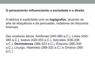 O pensamento influenciando a sociedade e o direitoA retórica é explicitada com os logógrafos, atuando na arte da eloquência e da persuasão, redatores de discursos forensesDez oradores áticos: Antífonas (440-380 a.C.), Lísias (450-380 a.C,), Isaeus (420-353 a.C.), Isócrates (436-338 a.C.), Demóstenes (384-323 a.C.), Ésquino (390-330 a.C.), Licurgo, Hipérides (389-322 a.C.) e Dinarco (360 a.C.)