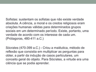 Sofistas: sustentam os sofistas que não existe verdade absoluta. A ciência, a moral e os credos religiosos eram criações humanas válidas para determinados grupos sociais em um determinado período. Existe, portanto, uma verdade de acordo com os interesse de cada um. (Prótagoras, 480-411 a.C.)Sócrates (470-399 a.C.) - Criou a maiêutica, método de reflexão que consistia em multiplicar as perguntas para obter, a partir da indução de casos particulares, um conceito geral do objeto. Para Sócrates, a virtude era uma ciência que se podia aprender. 