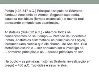 Platão (428-347 a.C.) Principal discípulo de Sócrates, fundou a Academia de Atenas. Segundo sua teoria, baseada nas idéias(formas essenciais), o mundo real transcende o mundo das aparências..Aristóteles (394-322 a.C.) - Abarcou todos os conhecimentos de seu tempo — Partindo de Sócrates e Platão, Aristóteles sistematizou os princípios da Lógica, formando uma ciência que ele chamou de Analítica. Sua Metafísica estuda o ―ser enquanto ser e investiga os ―primeiros princípios e as ―causas primeiras do ser.Heródoto – as primeiras histórias (história, investigação em grego) – 480 a.C. Tucídides e seus relatos.
