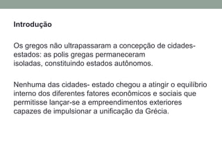 IntroduçãoOs gregos não ultrapassaram a concepção de cidades-estados: as polis gregas permaneceram isoladas, constituindo estados autônomos. Nenhuma das cidades- estado chegou a atingir o equilíbrio interno dos diferentes fatores econômicos e sociais que permitisse lançar-se a empreendimentos exteriores capazes de impulsionar a unificação da Grécia.
