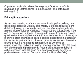 O governo estimula o laconismo (pouca fala), a xenofobia (aversão aos  estrangeiros) e a xenelasia (não estadia de estrangeiro).EducaçãoespartanaAssim que nascia, a criança era examinada pelos velhos, que decidiam sobre sua vida ou sua morte. Se fosse robusta, sem defeitos físicos, a criança devia viver; se não, era lançada do alto do Monte Taigeto. A criança ficava sob os cuidados da mãe até os sete anos de idade. Em seguida era entregue ao Estado que lhe dava educação cívica até os doze anos. Aos 12 anos, os meninos eram mandados para o campo onde deviam sustentar-se por conta própria. Aos 17 anos, os rapazes eram submetidos a uma prova de habilidade(criptia) Até os 30 anos os espartíatas não podiam se casar, apenas coabitar. Dos 30 anos em diante podiam participar da Assembléia, casar e deixar o cabelo crescer. Aos 60 anos se aposentavam do exército e podiam tomar parte no Conselho dos Anciãos (Gerúsia).