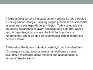 A legislação espartana baseava-se num código de leis atribuído a um legislador Licurgo. Essa legislação preservava a sociedade assegurando aos espartíatasprivilégios. Toda sociedade e a educação espartanas estavam voltadas para a guerra. Nesse tipo de organização social o exército tinha importância fundamental; sobre ele que se assentava a ordem interna e a defesa externa.Artistóteles (Política) – trata da constituição da Lacedemônia“Dizem que Licurgo tentara sujeitar as mulheres as suas leis, mas a resistência delas fez com que abandonasse a tentativa” (Apêndice IV).