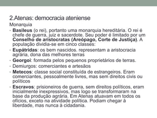 2.Atenas: democraciaatenienseMonarquiaBasileus(o rei), portanto uma monarquia hereditária. O rei é chefe de guerra, juiz e sacerdote. Seu poder é limitado por um Conselho de aristocratas (Areópago, Corte de Justiça). A população dividia-se em cinco classes:Eupátridas: os bem nascidos. representam a aristocracia agrária, dona das melhores terrasGeorgoi: formada pelos pequenos proprietários de terras.Demiurgos: comerciantes e artesãosMetecos: classe social constituída de estrangeiros. Eram comerciantes, pessoalmente livres, mas sem direitos civis ou políticosEscravos: prisioneiros de guerra, sem direitos políticos, eram inicialmente inexpressivos, mas logo se transformaram na base da produção agrária. Em Atenas atuavam em todos os ofícios, exceto na atividade política. Podiam chegar à liberdade, mas nunca à cidadania.