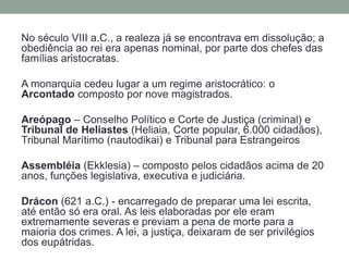 No século VIII a.C., a realeza já se encontrava em dissolução; a obediência ao rei era apenas nominal, por parte dos chefes das famílias aristocratas. A monarquia cedeu lugar a um regime aristocrático: o Arcontadocomposto por nove magistrados.Areópago – Conselho Político e Corte de Justiça (criminal) e Tribunal de Heliastes(Heliaia, Corte popular, 6.000 cidadãos), Tribunal Marítimo (nautodikai) e Tribunal para EstrangeirosAssembléia (Ekklesia) – composto pelos cidadãos acima de 20 anos, funções legislativa, executiva e judiciária.Drácon (621 a.C.) - encarregado de preparar uma lei escrita, até então só era oral. As leis elaboradas por ele eram extremamente severas e previam a pena de morte para a maioria dos crimes. A lei, a justiça, deixaram de ser privilégios dos eupátridas.