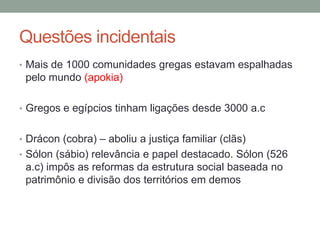 Questões incidentaisMais de 1000 comunidades gregas estavam espalhadas pelo mundo (apokia)Gregos e egípcios tinham ligações desde 3000 a.cDrácon (cobra) – aboliu a justiça familiar (clãs)Sólon (sábio) relevância e papel destacado. Sólon (526 a.c) impôs as reformas da estrutura social baseada no patrimônio e divisão dos territórios em demos