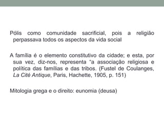 Pólis como comunidade sacrificial, pois a religião perpassava todos os aspectos da vida socialA família é o elemento constitutivo da cidade; e esta, por sua vez, diz-nos, representa “a associação religiosa e política das famílias e das tribos. (Fustel de Coulanges, La Cité Antique, Paris, Hachette, 1905, p. 151)Mitologia grega e o direito: eunomia (deusa)
