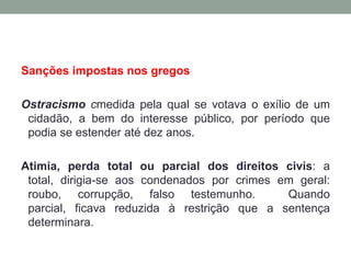 Sanções impostas nos gregosOstracismocmedida pela qual se votava o exílio de um cidadão, a bem do interesse público, por período que podia se estender até dez anos.Atimia, perda total ou parcial dos direitos civis: a total, dirigia-se aos condenados por crimes em geral: roubo, corrupção, falso testemunho.  Quando parcial, ficava reduzida à restrição que a sentença determinara.
