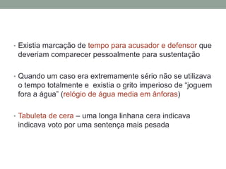 Existia marcação de tempo para acusador e defensor que deveriam comparecer pessoalmente para sustentaçãoQuando um caso era extremamente sério não se utilizava o tempo totalmente e  existia o grito imperioso de “joguem fora a água” (relógio de água media em ânforas) Tabuleta de cera – uma longa linhana cera indicava indicava voto por uma sentença mais pesada