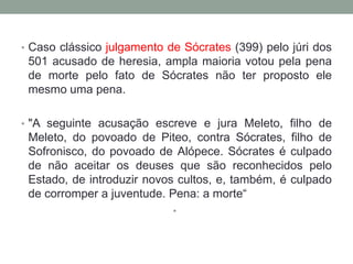 Caso clássico julgamento de Sócrates (399) pelo júri dos 501 acusado de heresia, ampla maioria votou pela pena de morte pelo fato de Sócrates não ter proposto ele mesmo uma pena."A seguinte acusação escreve e jura Meleto, filho de Meleto, do povoado de Piteo, contra Sócrates, filho de Sofronisco, do povoado de Alópece. Sócrates é culpado de não aceitar os deuses que são reconhecidos pelo Estado, de introduzir novos cultos, e, também, é culpado de corromper a juventude. Pena: a morte“