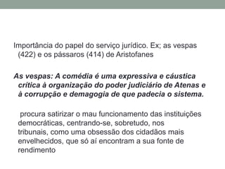 Importância do papel do serviço jurídico. Ex; as vespas (422) e os pássaros (414) de AristofanesAs vespas: A comédia é uma expressiva e cáustica crítica à organização do poder judiciário de Atenas e à corrupção e demagogia de que padecia o sistema. procura satirizar o mau funcionamento das instituições democráticas, centrando-se, sobretudo, nos tribunais, como uma obsessão dos cidadãos mais envelhecidos, que só aí encontram a sua fonte de rendimento