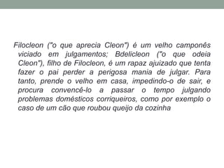 Filocleon ("o que aprecia Cleon") é um velho camponês viciado em julgamentos; Bdelicleon ("o que odeia Cleon"), filho de Filocleon, é um rapaz ajuizado que tenta fazer o pai perder a perigosa mania de julgar. Para tanto, prende o velho em casa, impedindo-o de sair, e procura convencê-lo a passar o tempo julgando problemas domésticos corriqueiros, como por exemplo o caso de um cão que roubou queijo da cozinha