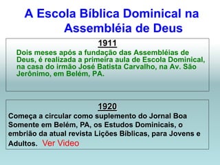 A Escola Bíblica Dominical na
          Assembléia de Deus
                         1911
  Dois meses após a fundação das Assembléias de
  Deus, é realizada a primeira aula de Escola Dominical,
  na casa do irmão José Batista Carvalho, na Av. São
  Jerônimo, em Belém, PA.



                         1920
Começa a circular como suplemento do Jornal Boa
Somente em Belém, PA, os Estudos Dominicais, o
embrião da atual revista Lições Bíblicas, para Jovens e
Adultos. Ver Video
 